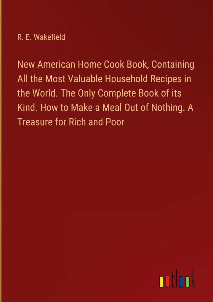 New American Home Cook Book Containing All the Most Valuable Household Recipes in the World. The Only Complete Book of its Kind. How to Make a Meal Out of Nothing. A Treasure for Rich and Poor