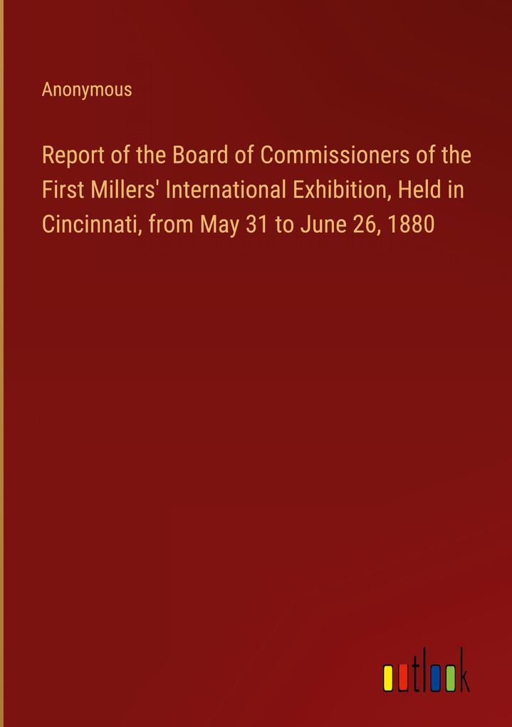 Report of the Board of Commissioners of the First Millers‘ International Exhibition Held in Cincinnati from May 31 to June 26 1880