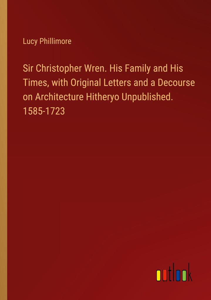 Sir Christopher Wren. His Family and His Times with Original Letters and a Decourse on Architecture Hitheryo Unpublished. 1585-1723