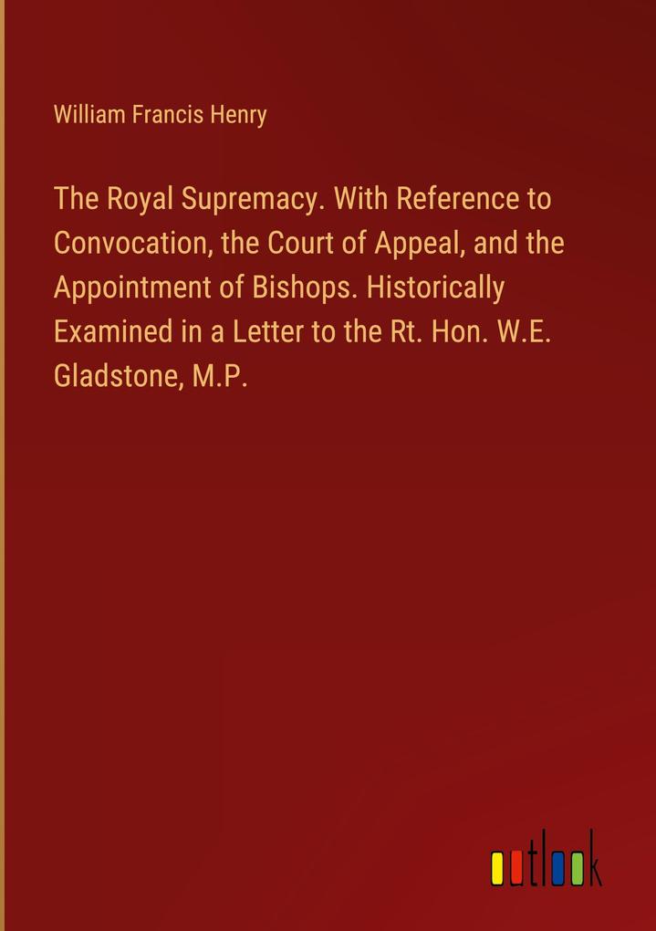 The Royal Supremacy. With Reference to Convocation the Court of Appeal and the Appointment of Bishops. Historically Examined in a Letter to the Rt. Hon. W.E. Gladstone M.P.