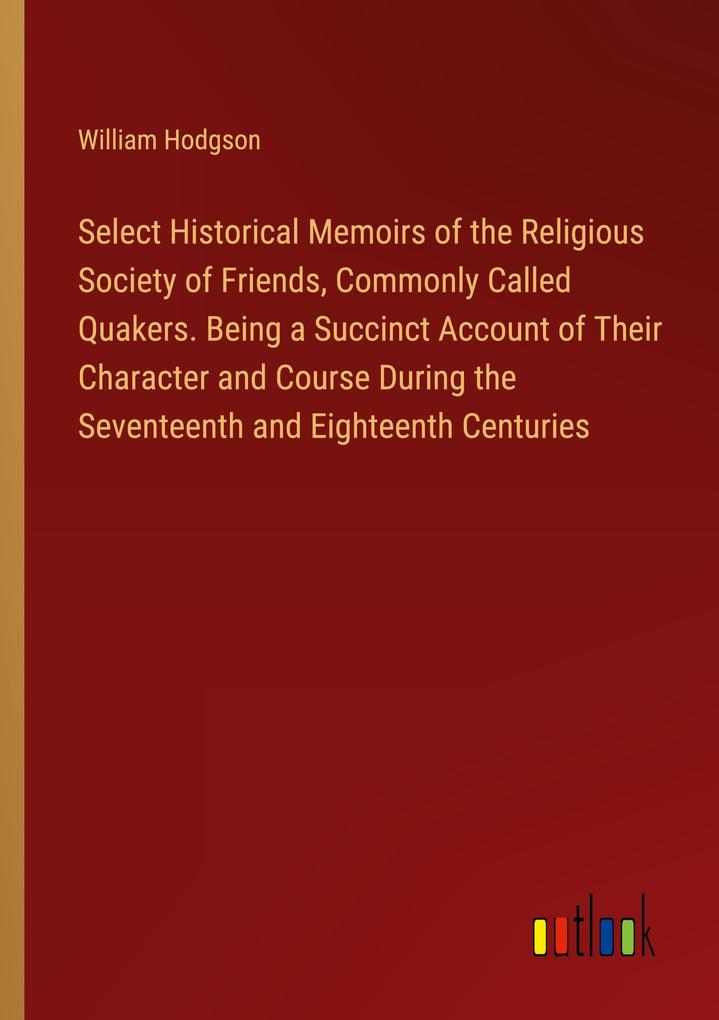 Select Historical Memoirs of the Religious Society of Friends Commonly Called Quakers. Being a Succinct Account of Their Character and Course During the Seventeenth and Eighteenth Centuries