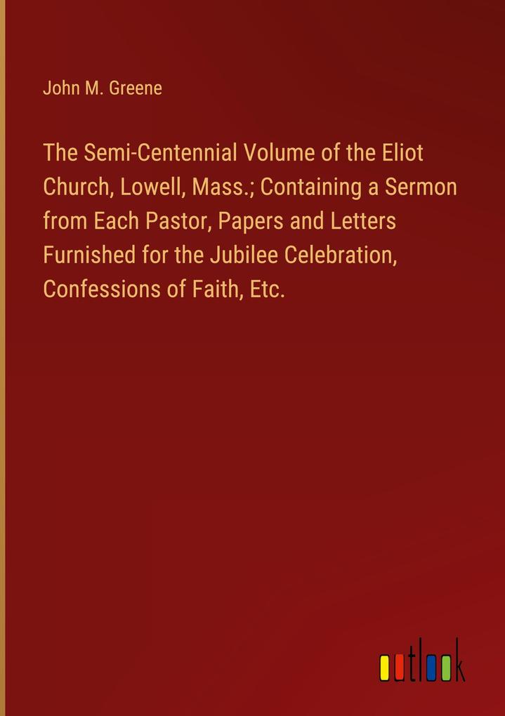 The Semi-Centennial Volume of the Eliot Church Lowell Mass.; Containing a Sermon from Each Pastor Papers and Letters Furnished for the Jubilee Celebration Confessions of Faith Etc.