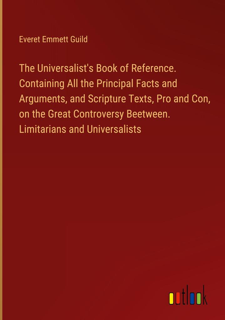 The Universalist‘s Book of Reference. Containing All the Principal Facts and Arguments and Scripture Texts Pro and Con on the Great Controversy Beetween. Limitarians and Universalists
