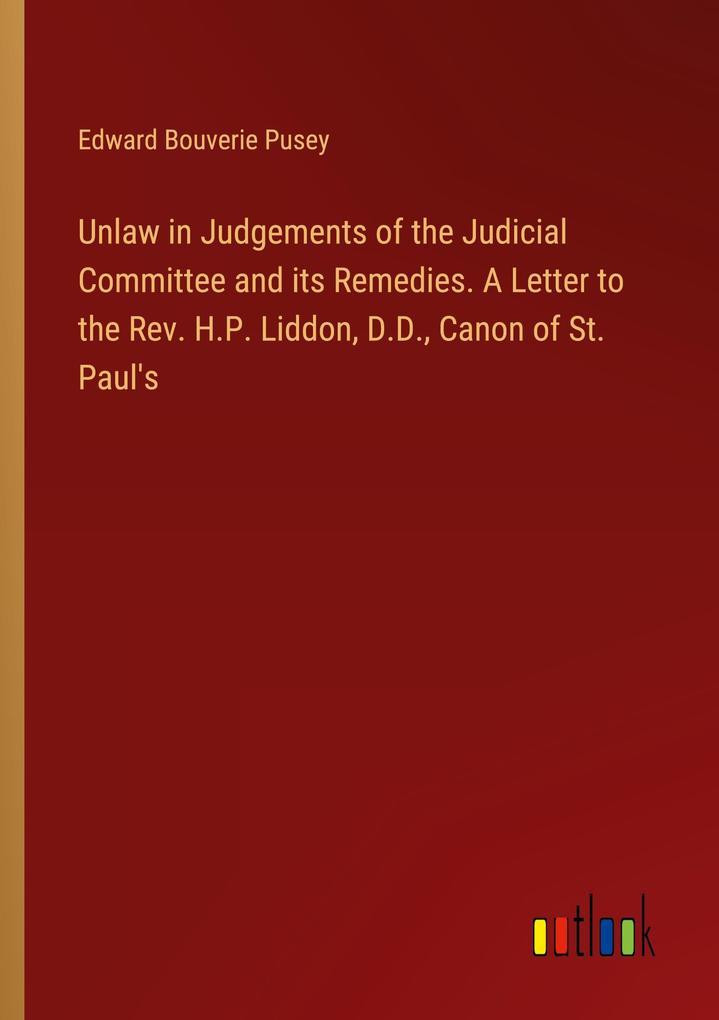 Unlaw in Judgements of the Judicial Committee and its Remedies. A Letter to the Rev. H.P. Liddon D.D. Canon of St. Paul‘s