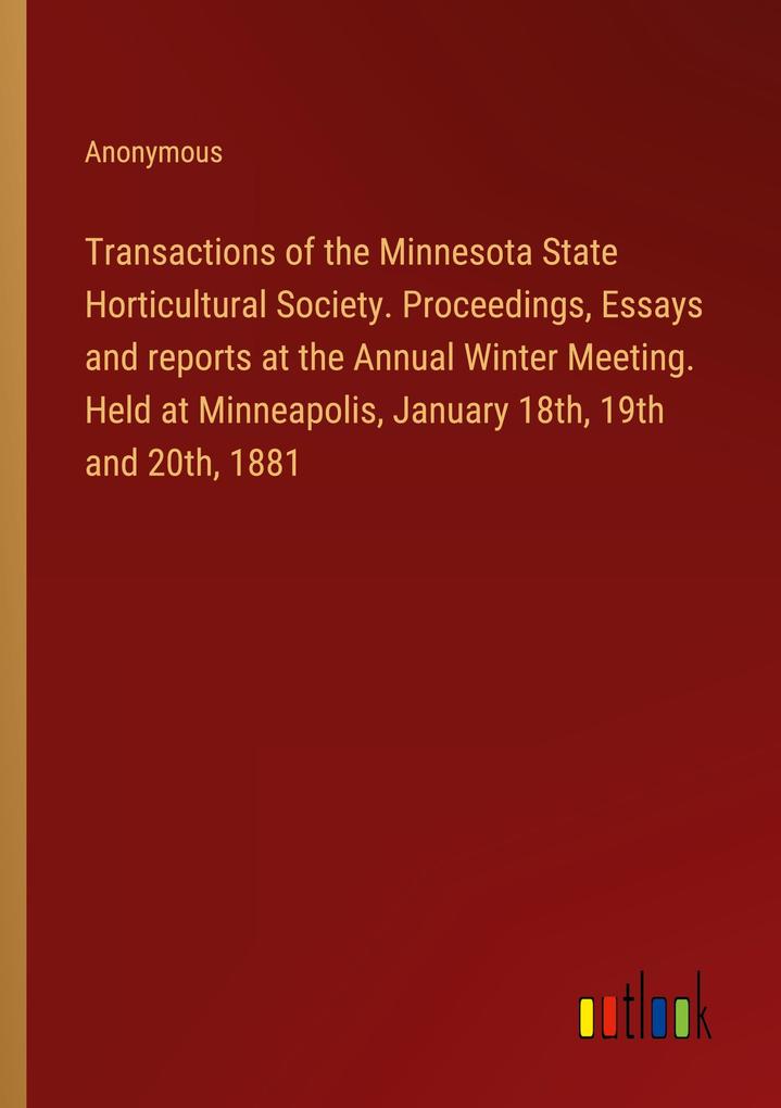 Transactions of the Minnesota State Horticultural Society. Proceedings Essays and reports at the Annual Winter Meeting. Held at Minneapolis January 18th 19th and 20th 1881