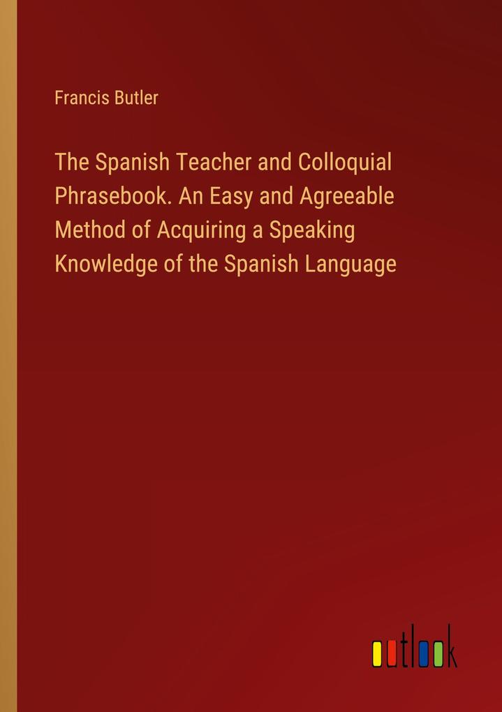 The Spanish Teacher and Colloquial Phrasebook. An Easy and Agreeable Method of Acquiring a Speaking Knowledge of the Spanish Language