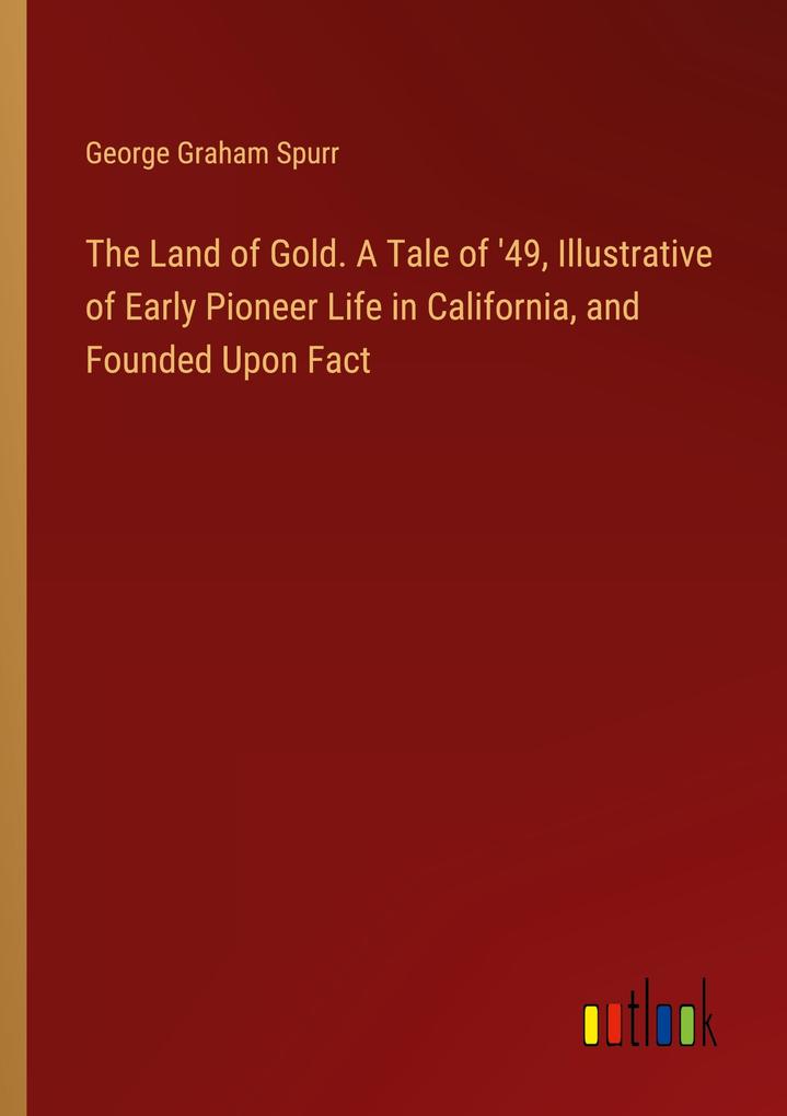 The Land of Gold. A Tale of ‘49 Illustrative of Early Pioneer Life in California and Founded Upon Fact