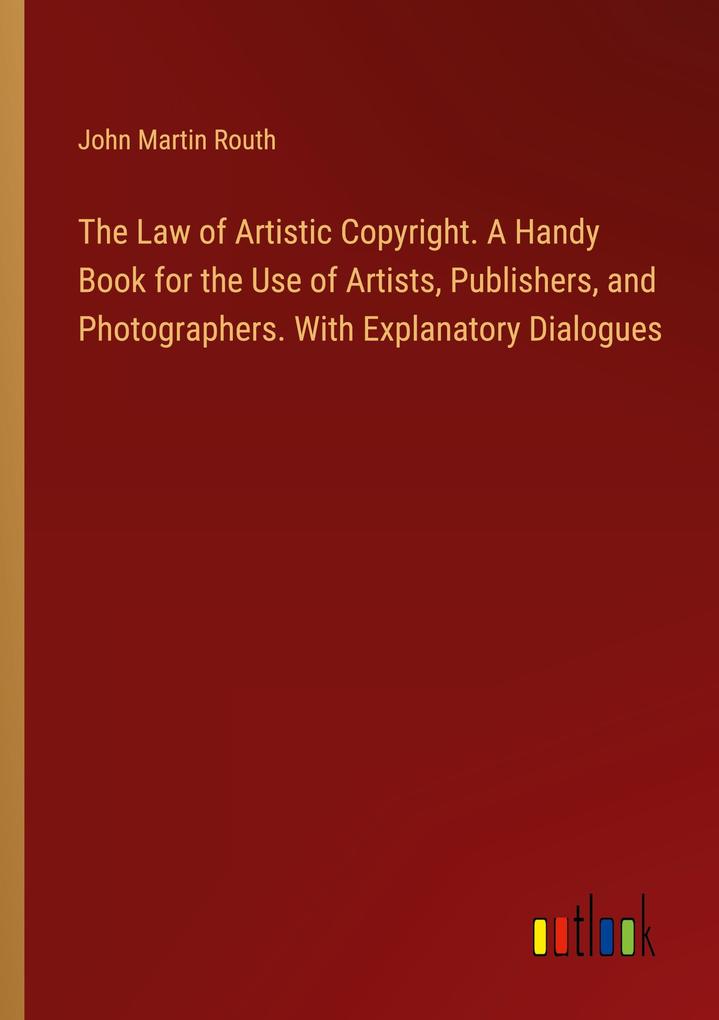 The Law of Artistic Copyright. A Handy Book for the Use of Artists Publishers and Photographers. With Explanatory Dialogues