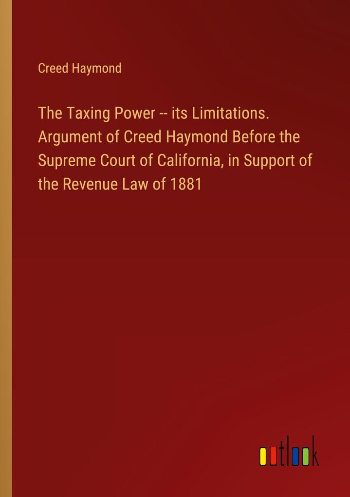 The Taxing Power -- its Limitations. Argument of Creed Haymond Before the Supreme Court of California in Support of the Revenue Law of 1881