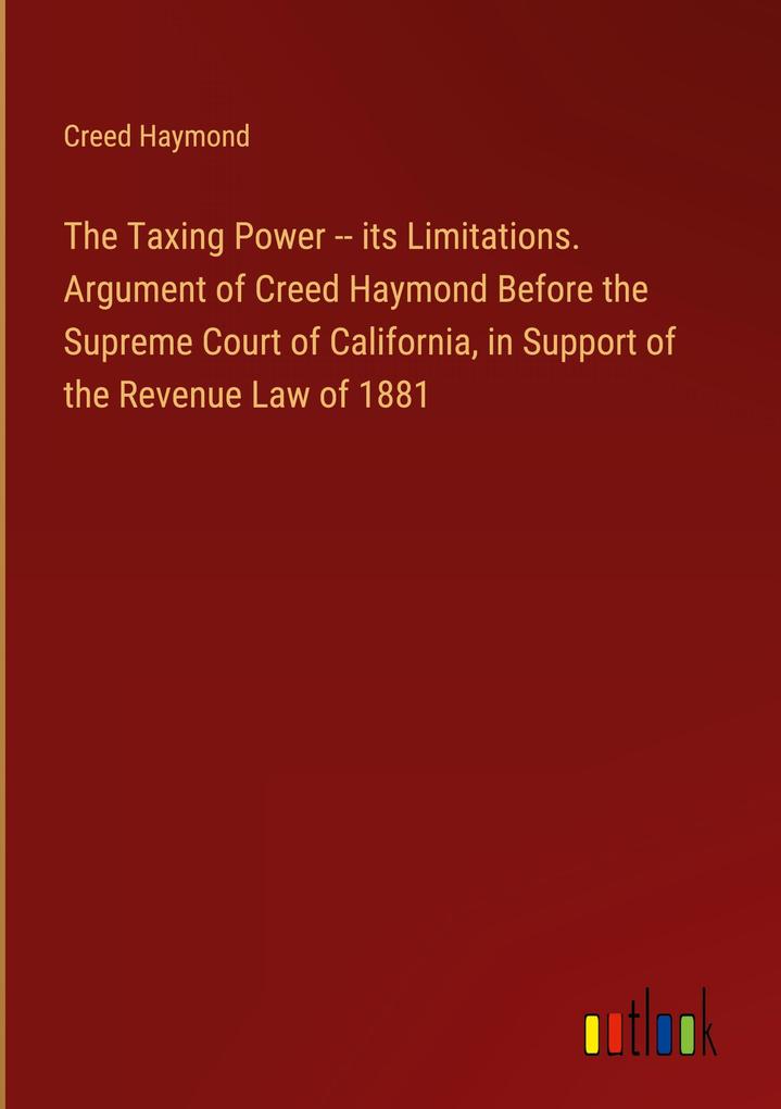 The Taxing Power -- its Limitations. Argument of Creed Haymond Before the Supreme Court of California in Support of the Revenue Law of 1881