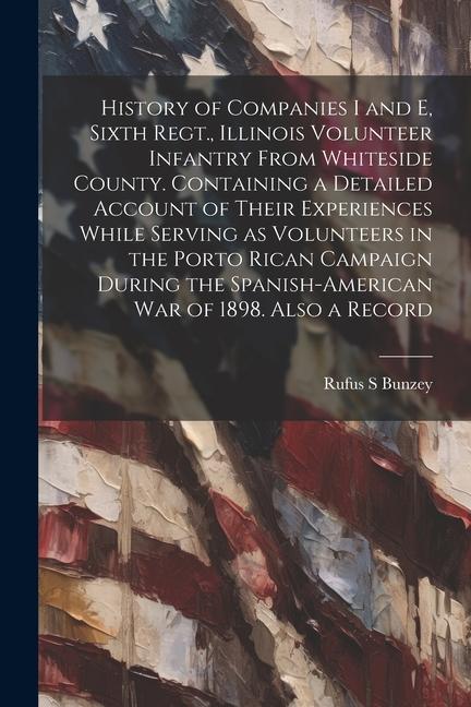 History of Companies I and E Sixth Regt. Illinois Volunteer Infantry From Whiteside County. Containing a Detailed Account of Their Experiences While Serving as Volunteers in the Porto Rican Campaign During the Spanish-American war of 1898. Also a Record