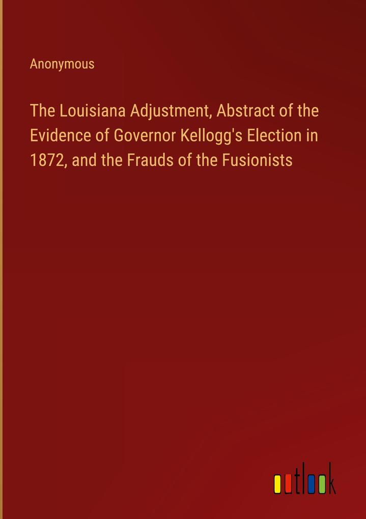 The Louisiana Adjustment Abstract of the Evidence of Governor Kellogg‘s Election in 1872 and the Frauds of the Fusionists