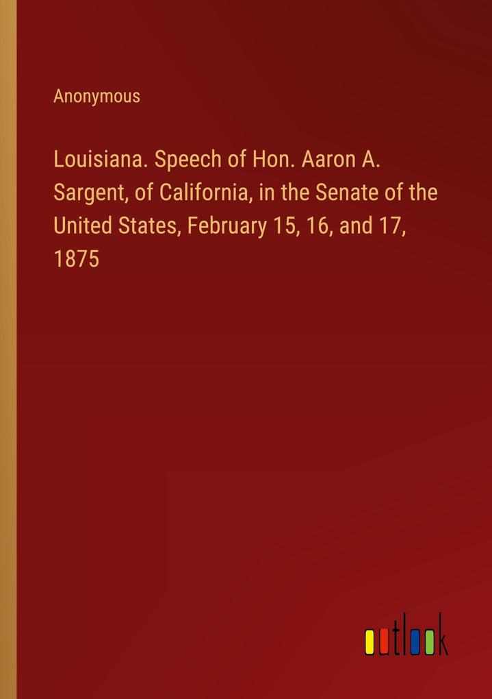 Louisiana. Speech of Hon. Aaron A. Sargent of California in the Senate of the United States February 15 16 and 17 1875