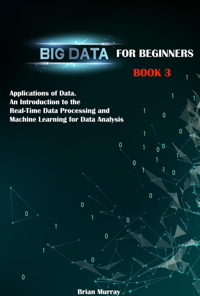 Big Data for Beginners: Book 3 - Applications of Data. An Introduction to the Real-Time Data Processing and Machine Learning for Data Analysis