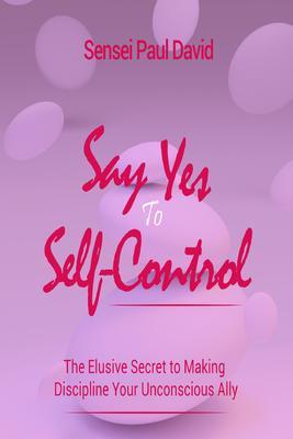 Say Yes to Self Control - The Elusive Secret to Making Discipline Your Unconscious Ally