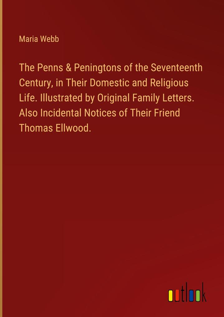 The Penns & Peningtons of the Seventeenth Century in Their Domestic and Religious Life. Illustrated by Original Family Letters. Also Incidental Notices of Their Friend Thomas Ellwood.