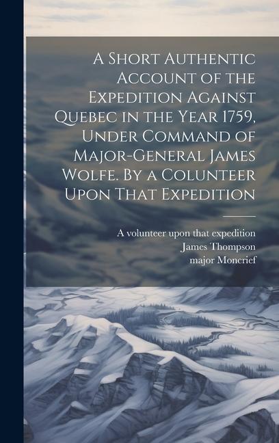 A Short Authentic Account of the Expedition Against Quebec in the Year 1759 Under Command of Major-General James Wolfe. By a Colunteer Upon That Expedition