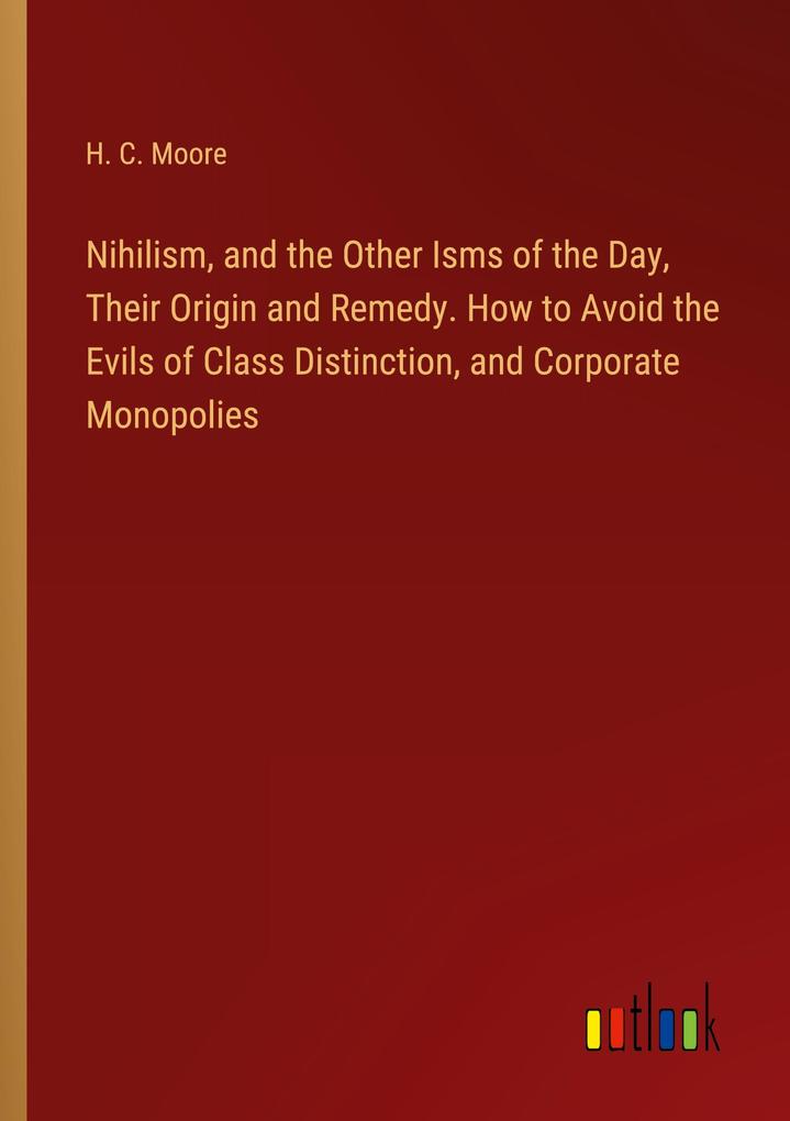 Nihilism and the Other Isms of the Day Their Origin and Remedy. How to Avoid the Evils of Class Distinction and Corporate Monopolies