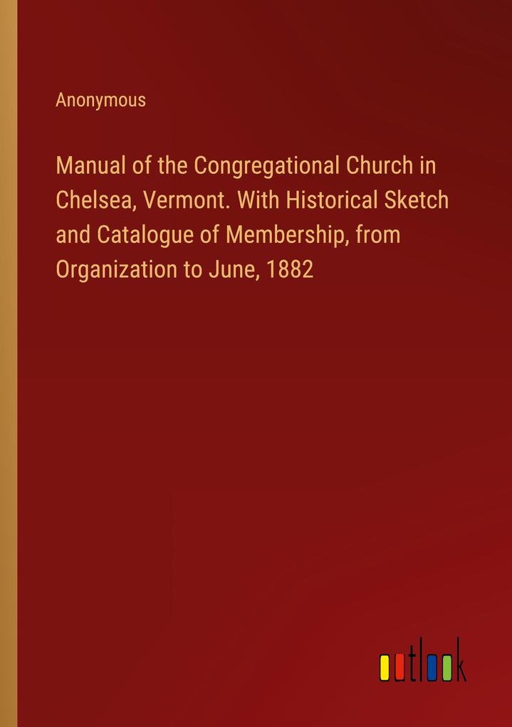 Manual of the Congregational Church in Chelsea Vermont. With Historical Sketch and Catalogue of Membership from Organization to June 1882