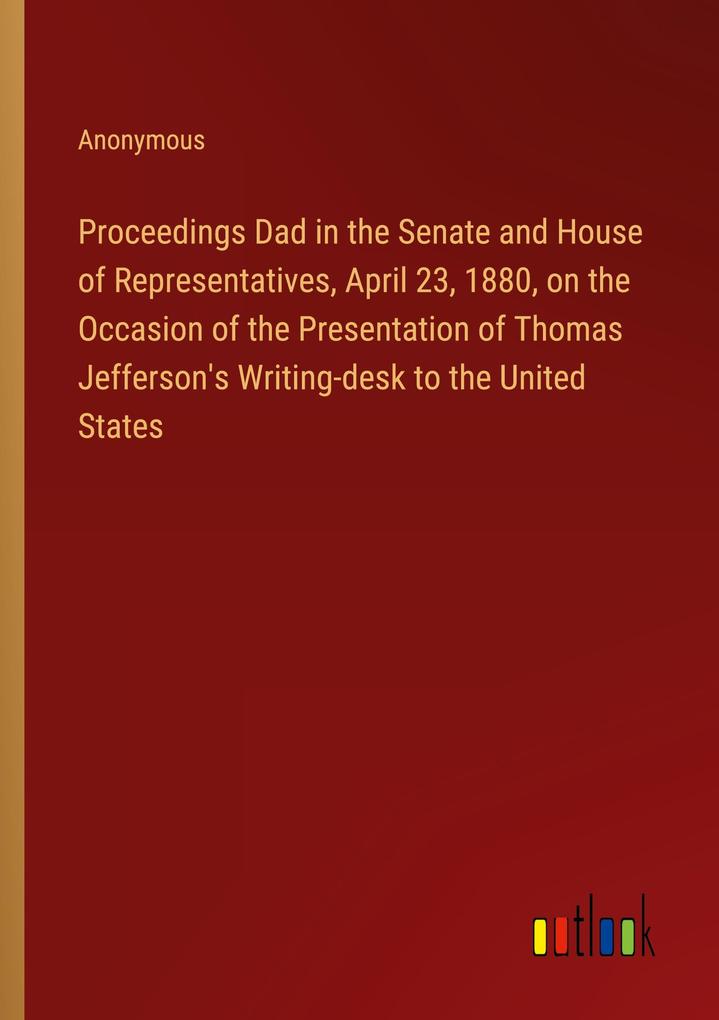 Proceedings Dad in the Senate and House of Representatives April 23 1880 on the Occasion of the Presentation of Thomas Jefferson‘s Writing-desk to the United States