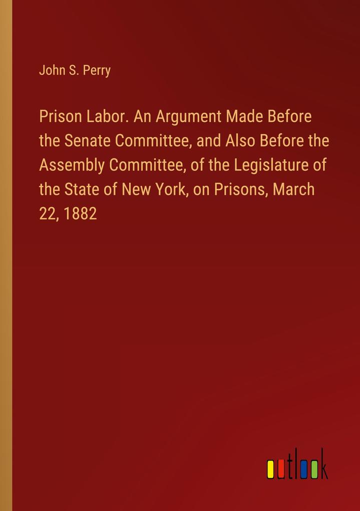 Prison Labor. An Argument Made Before the Senate Committee and Also Before the Assembly Committee of the Legislature of the State of New York on Prisons March 22 1882