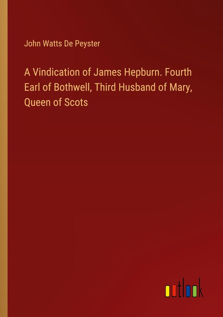 A Vindication of James Hepburn. Fourth Earl of Bothwell Third Husband of Mary Queen of Scots
