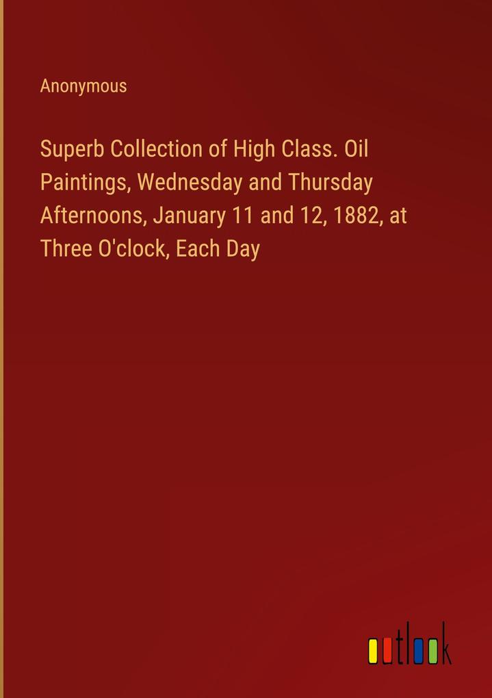 Superb Collection of High Class. Oil Paintings Wednesday and Thursday Afternoons January 11 and 12 1882 at Three O‘clock Each Day