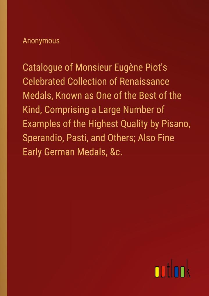 Catalogue of Monsieur Eugène Piot‘s Celebrated Collection of Renaissance Medals Known as One of the Best of the Kind Comprising a Large Number of Examples of the Highest Quality by Pisano Sperandio Pasti and Others; Also Fine Early German Medals &c.