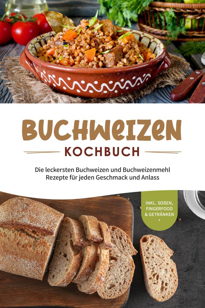 Buchweizen Kochbuch: Die leckersten Buchweizen und Buchweizenmehl Rezepte für jeden Geschmack und Anlass - inkl. Soßen Fingerfood & Getränken