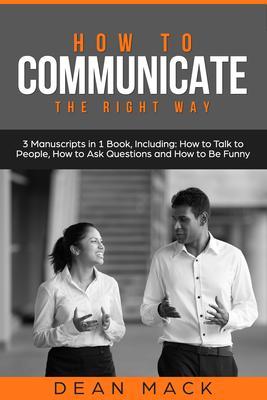 How to Communicate: The Right Way - 3 Manuscripts in 1 Book Including