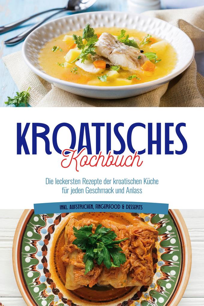 Kroatisches Kochbuch: Die leckersten Rezepte der kroatischen Küche für jeden Geschmack und Anlass | inkl. Aufstrichen Fingerfood & Desserts