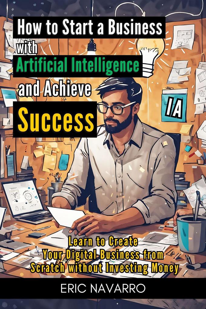 How to Start a Business with Artificial Intelligence and Achieve Success: Learn to Create Your Digital Business from Scratch without Investing Money