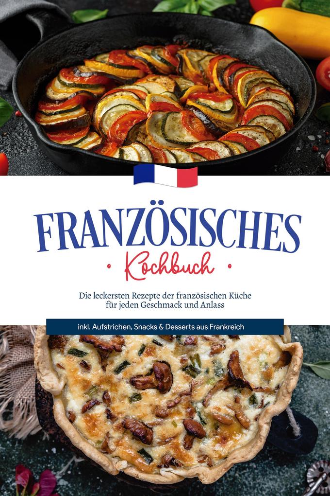 Französisches Kochbuch: Die leckersten Rezepte der französischen Küche für jeden Geschmack und Anlass | inkl. Aufstrichen Snacks & Desserts aus Frankreich
