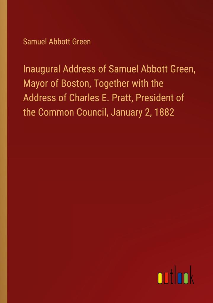 Inaugural Address of Samuel Abbott Green Mayor of Boston Together with the Address of Charles E. Pratt President of the Common Council January 2 1882