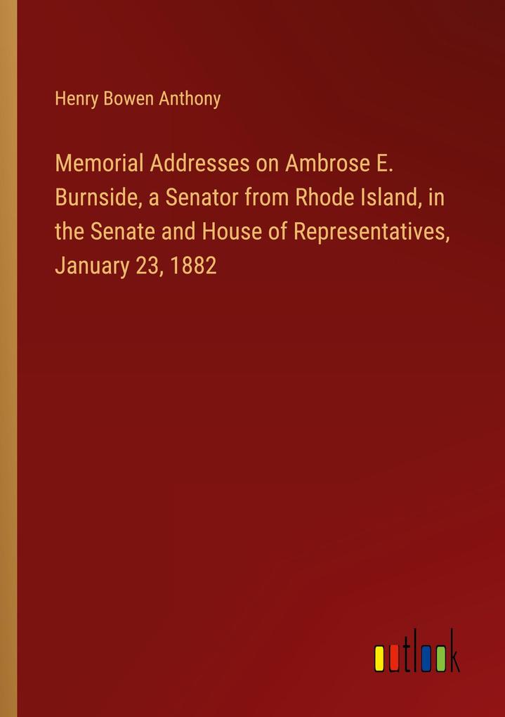 Memorial Addresses on Ambrose E. Burnside a Senator from Rhode Island in the Senate and House of Representatives January 23 1882
