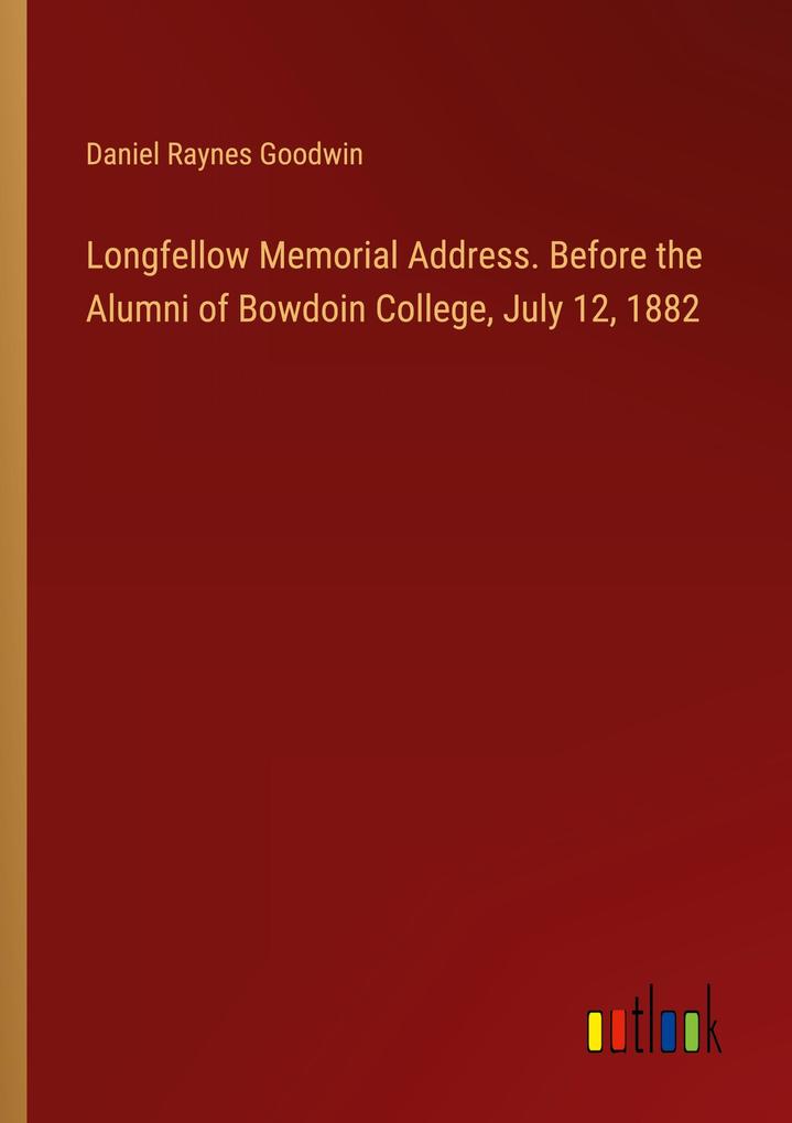 Longfellow Memorial Address. Before the Alumni of Bowdoin College July 12 1882