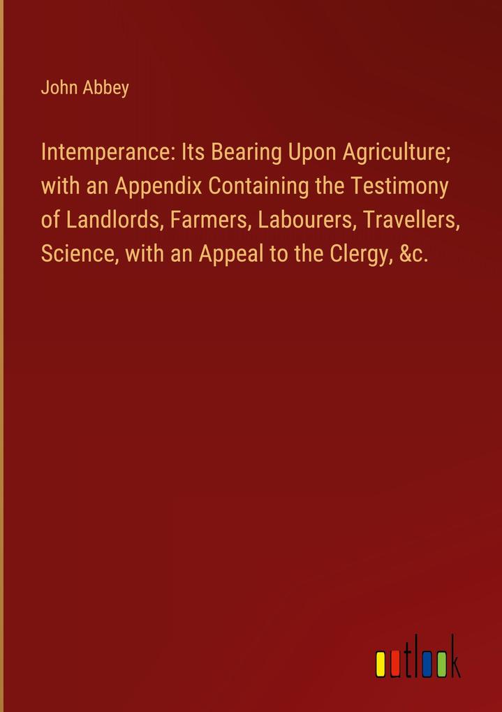 Intemperance: Its Bearing Upon Agriculture; with an Appendix Containing the Testimony of Landlords Farmers Labourers Travellers Science with an Appeal to the Clergy &c.