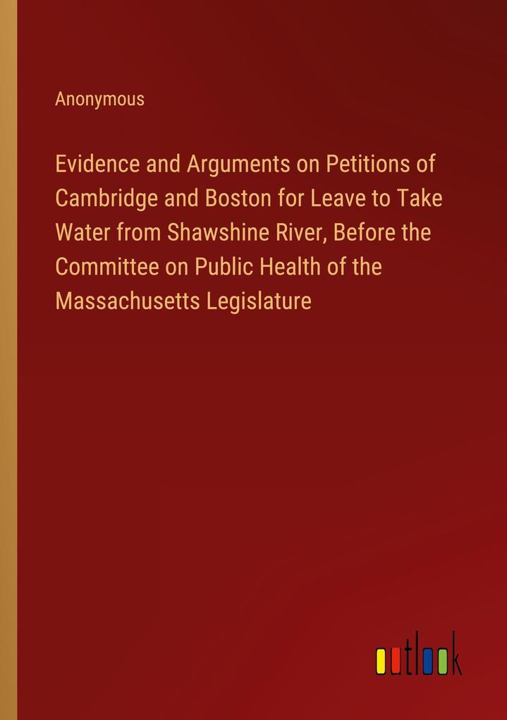 Evidence and Arguments on Petitions of Cambridge and Boston for Leave to Take Water from Shawshine River Before the Committee on Public Health of the Massachusetts Legislature