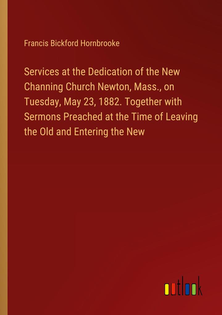Services at the Dedication of the New Channing Church Newton Mass. on Tuesday May 23 1882. Together with Sermons Preached at the Time of Leaving the Old and Entering the New