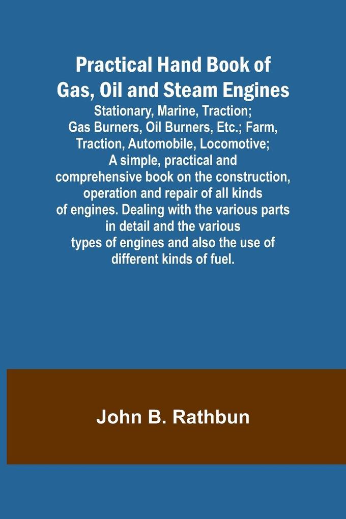 Practical Hand Book of Gas Oil and Steam Engines; Stationary Marine Traction; Gas Burners Oil Burners Etc.; Farm Traction Automobile Locomotive; A simple practical and comprehensive book on the construction operation and repair of all kinds of en