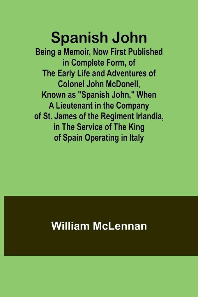 Spanish John; Being a Memoir Now First Published in Complete Form of the Early Life and Adventures of Colonel John McDonell Known as 'Spanish John' When a Lieutenant in the Company of St. James of the Regiment Irlandia in the Service of the King of S