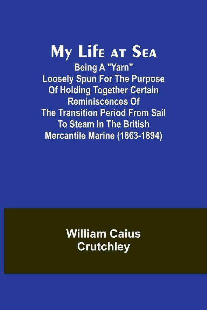My Life at Sea; Being a 'yarn' loosely spun for the purpose of holding together certain reminiscences of the transition period from sail to steam in the British mercantile marine (1863-1894)