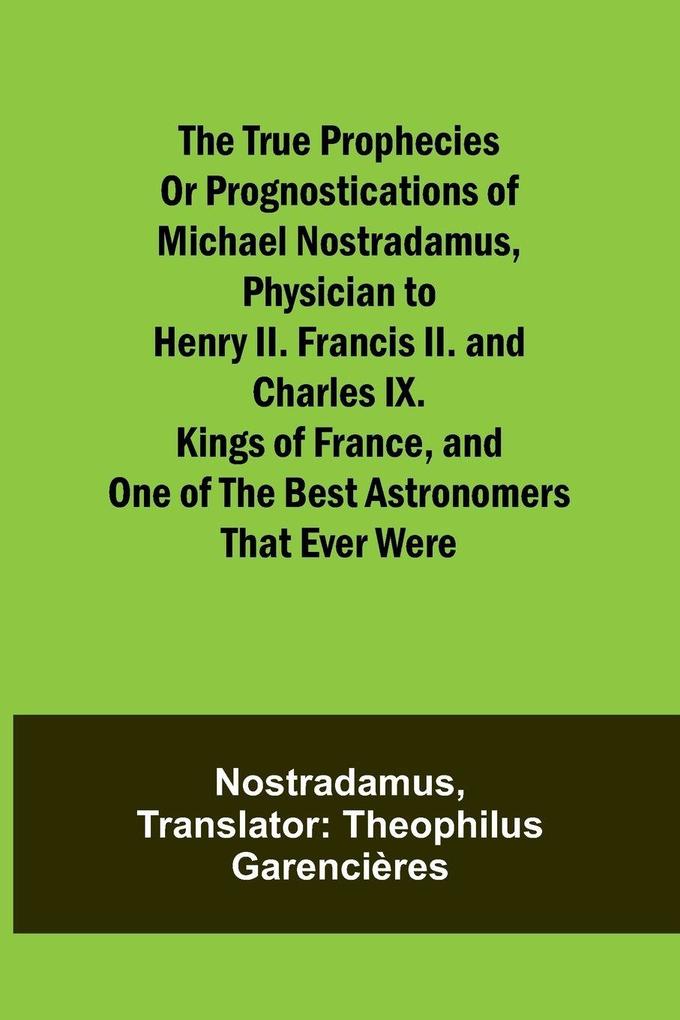 The true prophecies or prognostications of Michael Nostradamus physician to Henry II. Francis II. and Charles IX. Kings of France and one of the best astronomers that ever were