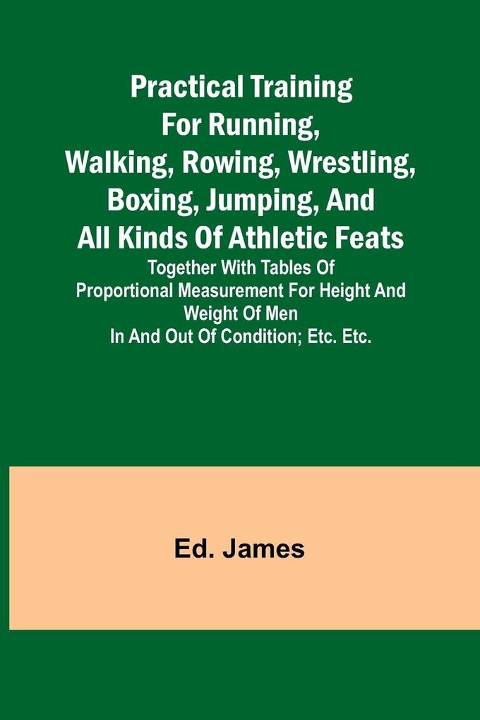 Practical Training for Running Walking Rowing Wrestling Boxing Jumping and All Kinds of Athletic Feats; Together with tables of proportional measurement for height and weight of men in and out of condition; etc. etc.
