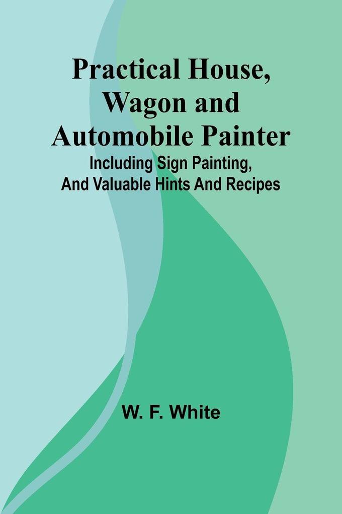 Practical House Wagon and Automobile Painter; Including sign painting and valuable hints and recipes