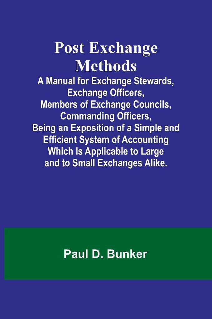 Post Exchange Methods A Manual for Exchange Stewards Exchange Officers Members of Exchange Councils Commanding Officers Being an Exposition of a Simple and Efficient System of Accounting Which Is Applicable to Large and to Small Exchanges Alike.