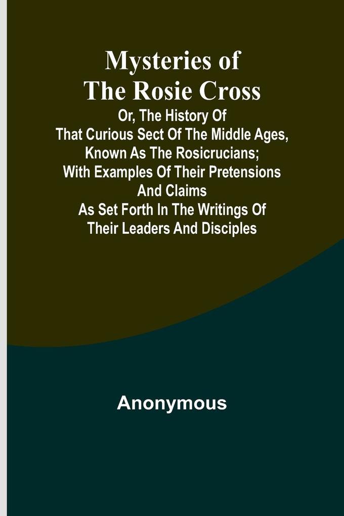 Mysteries of the Rosie Cross; Or the History of that Curious Sect of the Middle Ages Known as the Rosicrucians; with Examples of their Pretensions and Claims as Set Forth in the Writings of Their Leaders and Disciples
