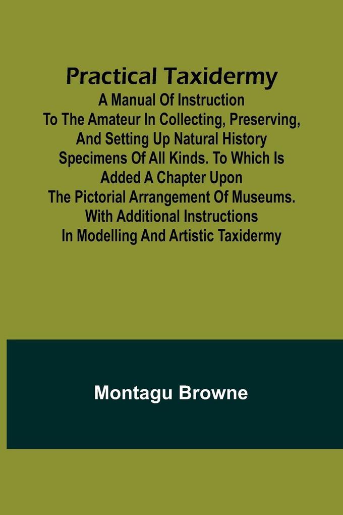 Practical Taxidermy; A manual of instruction to the amateur in collecting preserving and setting up natural history specimens of all kinds. To which is added a chapter upon the pictorial arrangement of museums. With additional instructions in modelling