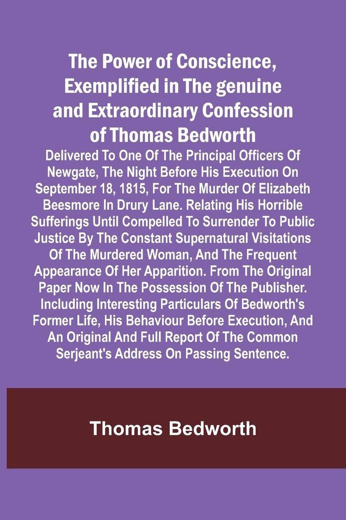 The Power of Conscience exemplified in the genuine and extraordinary confession of Thomas Bedworth; Delivered to one of the principal officers of Newgate the night before his execution on September 18 1815 for the murder of Elizabeth Beesmore in Drury lane
