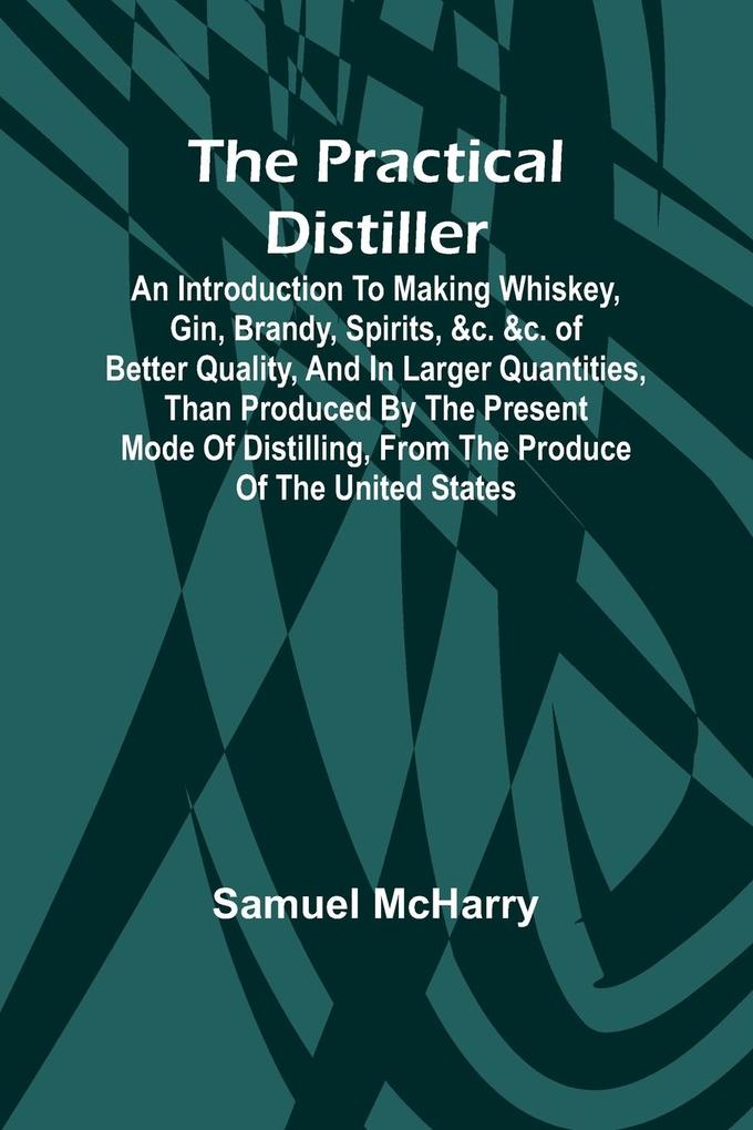 The Practical Distiller; An Introduction To Making Whiskey Gin Brandy Spirits &c. &c. of Better Quality and in Larger Quantities than Produced by the Present Mode of Distilling from the Produce of the United States